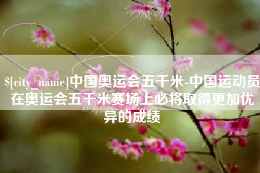江山中国奥运会五千米-中国运动员在奥运会五千米赛场上必将取得更加优异的成绩
