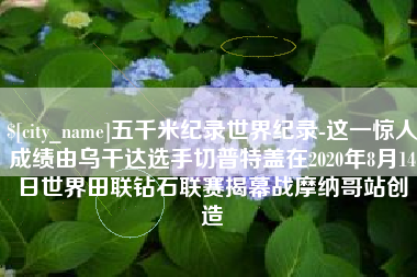 江山五千米纪录世界纪录-这一惊人成绩由乌干达选手切普特盖在2020年8月14日世界田联钻石联赛揭幕战摩纳哥站创造