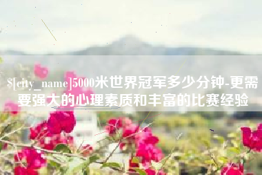 江山5000米世界冠军多少分钟-更需要强大的心理素质和丰富的比赛经验