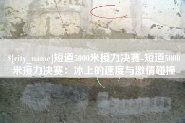 江山短道5000米接力决赛-短道5000米接力决赛：冰上的速度与激情碰撞