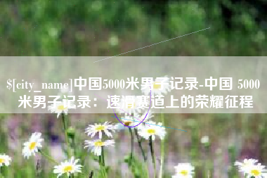江山中国5000米男子记录-中国 5000 米男子记录：速滑赛道上的荣耀征程