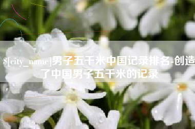 江山男子五千米中国记录排名-创造了中国男子五千米的记录