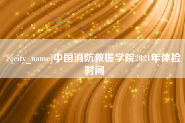江山中国消防救援学院2021年体检时间