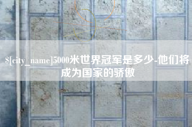 江山5000米世界冠军是多少-他们将成为国家的骄傲