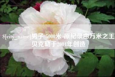 江山男子 5000米-原纪录由万米之王贝克勒于2004年创造