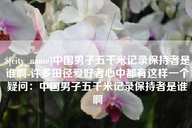 江山中国男子五千米记录保持者是谁啊-许多田径爱好者心中都有这样一个疑问：中国男子五千米记录保持者是谁啊