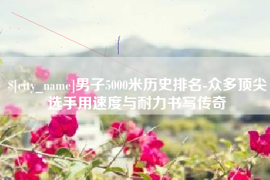 江山男子5000米历史排名-众多顶尖选手用速度与耐力书写传奇
